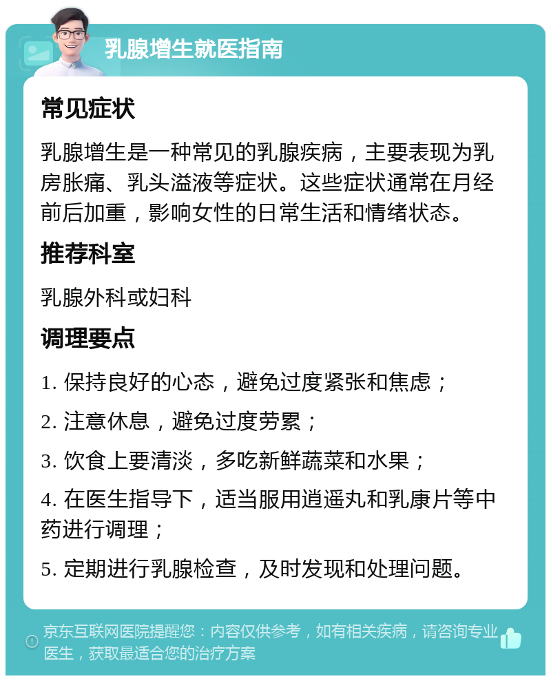 乳腺增生就医指南 常见症状 乳腺增生是一种常见的乳腺疾病，主要表现为乳房胀痛、乳头溢液等症状。这些症状通常在月经前后加重，影响女性的日常生活和情绪状态。 推荐科室 乳腺外科或妇科 调理要点 1. 保持良好的心态，避免过度紧张和焦虑； 2. 注意休息，避免过度劳累； 3. 饮食上要清淡，多吃新鲜蔬菜和水果； 4. 在医生指导下，适当服用逍遥丸和乳康片等中药进行调理； 5. 定期进行乳腺检查，及时发现和处理问题。