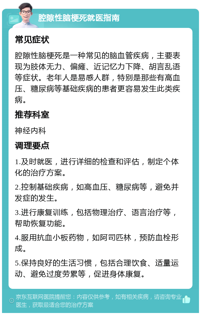 腔隙性脑梗死就医指南 常见症状 腔隙性脑梗死是一种常见的脑血管疾病，主要表现为肢体无力、偏瘫、近记忆力下降、胡言乱语等症状。老年人是易感人群，特别是那些有高血压、糖尿病等基础疾病的患者更容易发生此类疾病。 推荐科室 神经内科 调理要点 1.及时就医，进行详细的检查和评估，制定个体化的治疗方案。 2.控制基础疾病，如高血压、糖尿病等，避免并发症的发生。 3.进行康复训练，包括物理治疗、语言治疗等，帮助恢复功能。 4.服用抗血小板药物，如阿司匹林，预防血栓形成。 5.保持良好的生活习惯，包括合理饮食、适量运动、避免过度劳累等，促进身体康复。