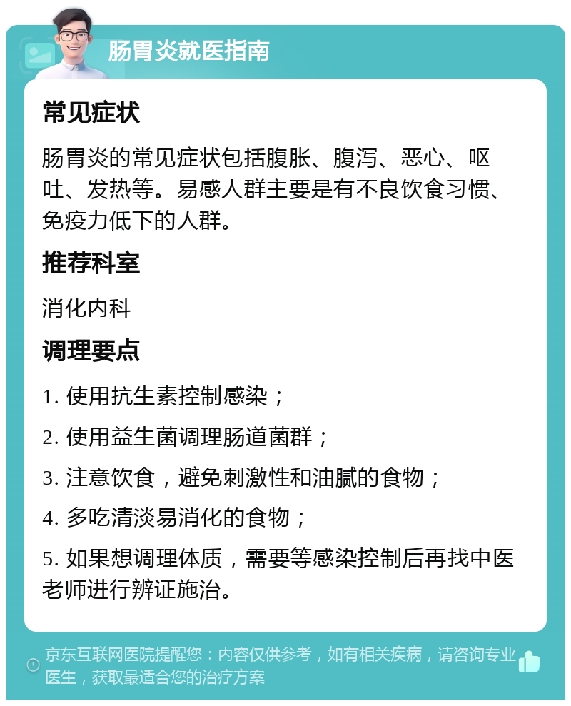 肠胃炎就医指南 常见症状 肠胃炎的常见症状包括腹胀、腹泻、恶心、呕吐、发热等。易感人群主要是有不良饮食习惯、免疫力低下的人群。 推荐科室 消化内科 调理要点 1. 使用抗生素控制感染； 2. 使用益生菌调理肠道菌群； 3. 注意饮食，避免刺激性和油腻的食物； 4. 多吃清淡易消化的食物； 5. 如果想调理体质，需要等感染控制后再找中医老师进行辨证施治。