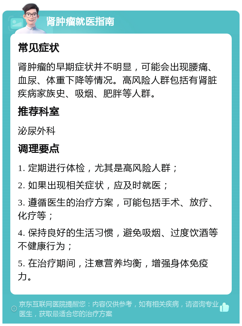 肾肿瘤就医指南 常见症状 肾肿瘤的早期症状并不明显，可能会出现腰痛、血尿、体重下降等情况。高风险人群包括有肾脏疾病家族史、吸烟、肥胖等人群。 推荐科室 泌尿外科 调理要点 1. 定期进行体检，尤其是高风险人群； 2. 如果出现相关症状，应及时就医； 3. 遵循医生的治疗方案，可能包括手术、放疗、化疗等； 4. 保持良好的生活习惯，避免吸烟、过度饮酒等不健康行为； 5. 在治疗期间，注意营养均衡，增强身体免疫力。