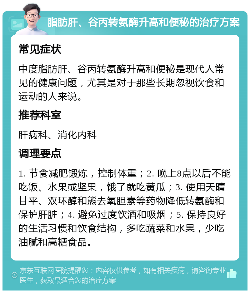 脂肪肝、谷丙转氨酶升高和便秘的治疗方案 常见症状 中度脂肪肝、谷丙转氨酶升高和便秘是现代人常见的健康问题，尤其是对于那些长期忽视饮食和运动的人来说。 推荐科室 肝病科、消化内科 调理要点 1. 节食减肥锻炼，控制体重；2. 晚上8点以后不能吃饭、水果或坚果，饿了就吃黄瓜；3. 使用天晴甘平、双环醇和熊去氧胆素等药物降低转氨酶和保护肝脏；4. 避免过度饮酒和吸烟；5. 保持良好的生活习惯和饮食结构，多吃蔬菜和水果，少吃油腻和高糖食品。