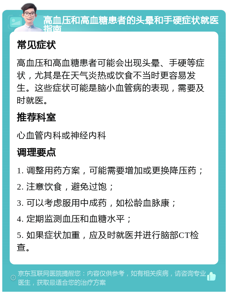 高血压和高血糖患者的头晕和手硬症状就医指南 常见症状 高血压和高血糖患者可能会出现头晕、手硬等症状，尤其是在天气炎热或饮食不当时更容易发生。这些症状可能是脑小血管病的表现，需要及时就医。 推荐科室 心血管内科或神经内科 调理要点 1. 调整用药方案，可能需要增加或更换降压药； 2. 注意饮食，避免过饱； 3. 可以考虑服用中成药，如松龄血脉康； 4. 定期监测血压和血糖水平； 5. 如果症状加重，应及时就医并进行脑部CT检查。