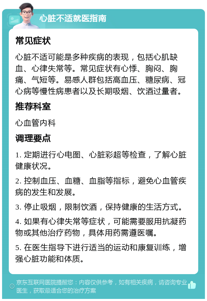 心脏不适就医指南 常见症状 心脏不适可能是多种疾病的表现，包括心肌缺血、心律失常等。常见症状有心悸、胸闷、胸痛、气短等。易感人群包括高血压、糖尿病、冠心病等慢性病患者以及长期吸烟、饮酒过量者。 推荐科室 心血管内科 调理要点 1. 定期进行心电图、心脏彩超等检查，了解心脏健康状况。 2. 控制血压、血糖、血脂等指标，避免心血管疾病的发生和发展。 3. 停止吸烟，限制饮酒，保持健康的生活方式。 4. 如果有心律失常等症状，可能需要服用抗凝药物或其他治疗药物，具体用药需遵医嘱。 5. 在医生指导下进行适当的运动和康复训练，增强心脏功能和体质。