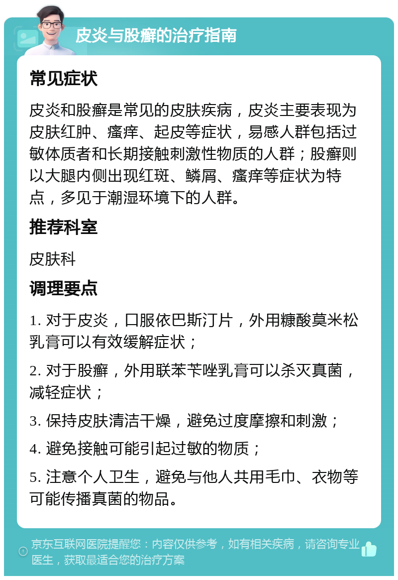 皮炎与股癣的治疗指南 常见症状 皮炎和股癣是常见的皮肤疾病，皮炎主要表现为皮肤红肿、瘙痒、起皮等症状，易感人群包括过敏体质者和长期接触刺激性物质的人群；股癣则以大腿内侧出现红斑、鳞屑、瘙痒等症状为特点，多见于潮湿环境下的人群。 推荐科室 皮肤科 调理要点 1. 对于皮炎，口服依巴斯汀片，外用糠酸莫米松乳膏可以有效缓解症状； 2. 对于股癣，外用联苯苄唑乳膏可以杀灭真菌，减轻症状； 3. 保持皮肤清洁干燥，避免过度摩擦和刺激； 4. 避免接触可能引起过敏的物质； 5. 注意个人卫生，避免与他人共用毛巾、衣物等可能传播真菌的物品。