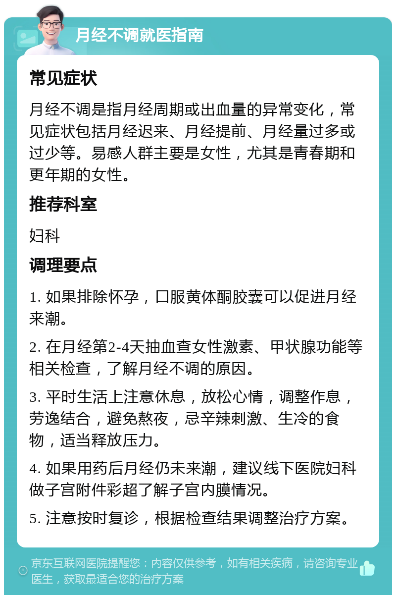 月经不调就医指南 常见症状 月经不调是指月经周期或出血量的异常变化，常见症状包括月经迟来、月经提前、月经量过多或过少等。易感人群主要是女性，尤其是青春期和更年期的女性。 推荐科室 妇科 调理要点 1. 如果排除怀孕，口服黄体酮胶囊可以促进月经来潮。 2. 在月经第2-4天抽血查女性激素、甲状腺功能等相关检查，了解月经不调的原因。 3. 平时生活上注意休息，放松心情，调整作息，劳逸结合，避免熬夜，忌辛辣刺激、生冷的食物，适当释放压力。 4. 如果用药后月经仍未来潮，建议线下医院妇科做子宫附件彩超了解子宫内膜情况。 5. 注意按时复诊，根据检查结果调整治疗方案。