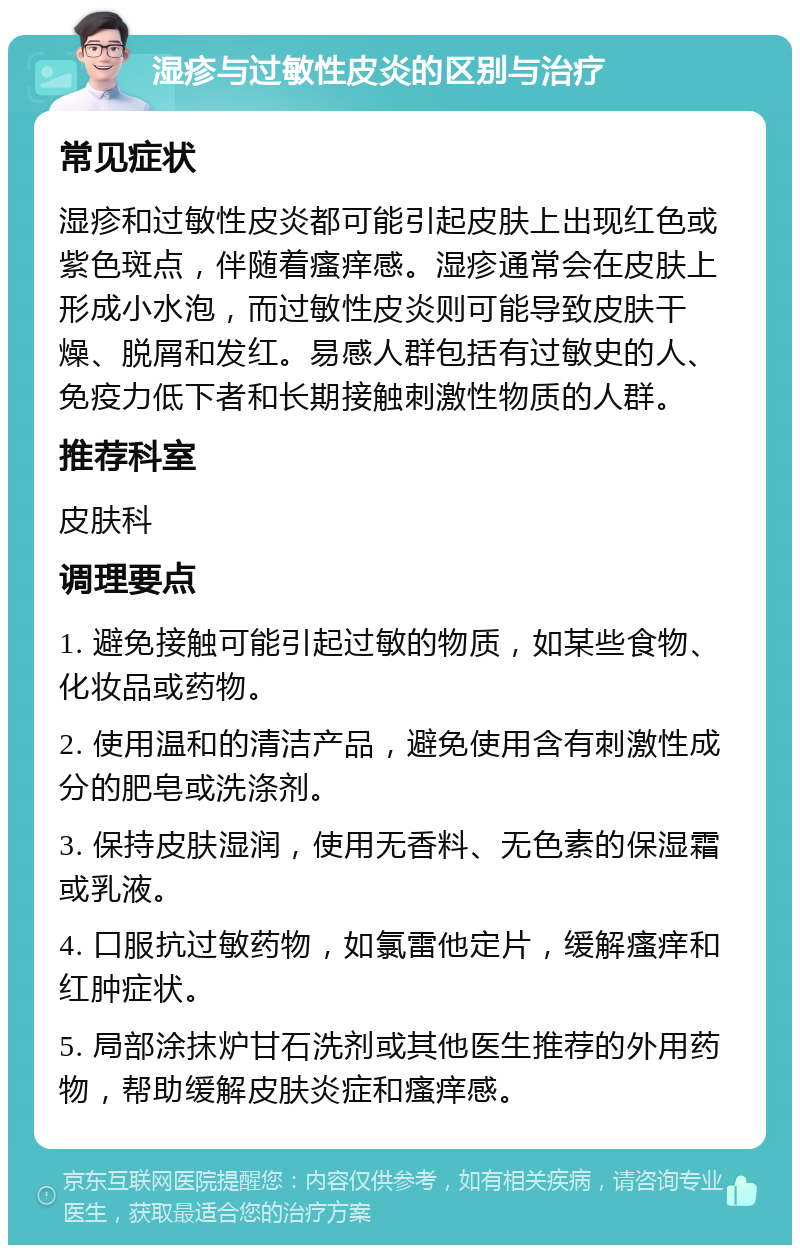 湿疹与过敏性皮炎的区别与治疗 常见症状 湿疹和过敏性皮炎都可能引起皮肤上出现红色或紫色斑点，伴随着瘙痒感。湿疹通常会在皮肤上形成小水泡，而过敏性皮炎则可能导致皮肤干燥、脱屑和发红。易感人群包括有过敏史的人、免疫力低下者和长期接触刺激性物质的人群。 推荐科室 皮肤科 调理要点 1. 避免接触可能引起过敏的物质，如某些食物、化妆品或药物。 2. 使用温和的清洁产品，避免使用含有刺激性成分的肥皂或洗涤剂。 3. 保持皮肤湿润，使用无香料、无色素的保湿霜或乳液。 4. 口服抗过敏药物，如氯雷他定片，缓解瘙痒和红肿症状。 5. 局部涂抹炉甘石洗剂或其他医生推荐的外用药物，帮助缓解皮肤炎症和瘙痒感。