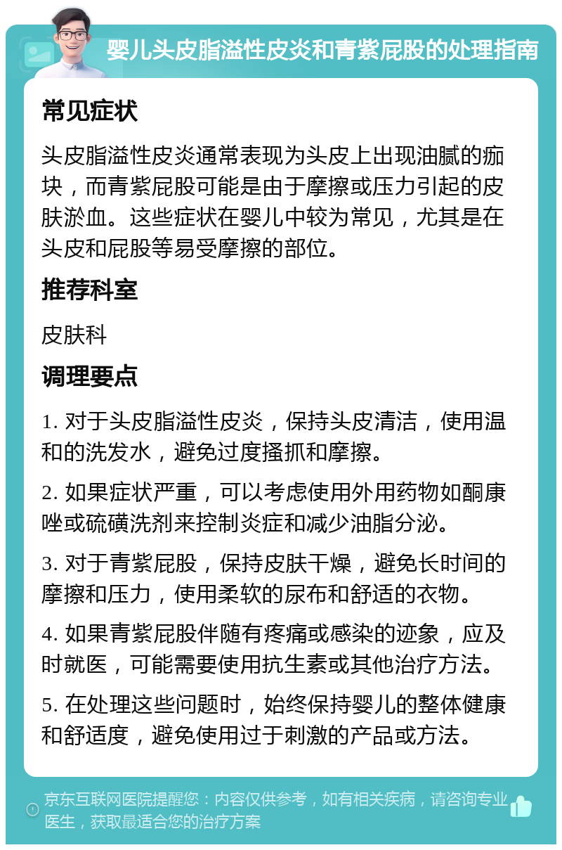 婴儿头皮脂溢性皮炎和青紫屁股的处理指南 常见症状 头皮脂溢性皮炎通常表现为头皮上出现油腻的痂块，而青紫屁股可能是由于摩擦或压力引起的皮肤淤血。这些症状在婴儿中较为常见，尤其是在头皮和屁股等易受摩擦的部位。 推荐科室 皮肤科 调理要点 1. 对于头皮脂溢性皮炎，保持头皮清洁，使用温和的洗发水，避免过度搔抓和摩擦。 2. 如果症状严重，可以考虑使用外用药物如酮康唑或硫磺洗剂来控制炎症和减少油脂分泌。 3. 对于青紫屁股，保持皮肤干燥，避免长时间的摩擦和压力，使用柔软的尿布和舒适的衣物。 4. 如果青紫屁股伴随有疼痛或感染的迹象，应及时就医，可能需要使用抗生素或其他治疗方法。 5. 在处理这些问题时，始终保持婴儿的整体健康和舒适度，避免使用过于刺激的产品或方法。