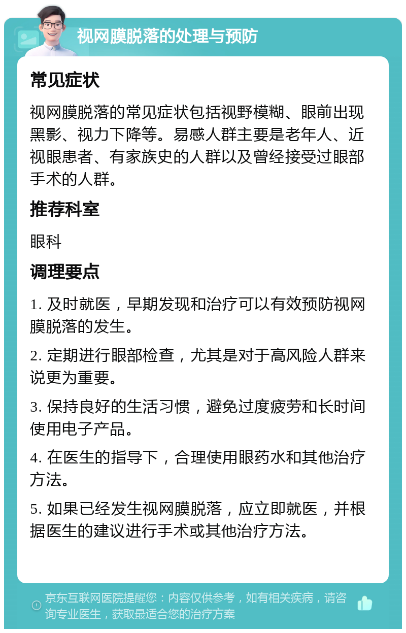 视网膜脱落的处理与预防 常见症状 视网膜脱落的常见症状包括视野模糊、眼前出现黑影、视力下降等。易感人群主要是老年人、近视眼患者、有家族史的人群以及曾经接受过眼部手术的人群。 推荐科室 眼科 调理要点 1. 及时就医，早期发现和治疗可以有效预防视网膜脱落的发生。 2. 定期进行眼部检查，尤其是对于高风险人群来说更为重要。 3. 保持良好的生活习惯，避免过度疲劳和长时间使用电子产品。 4. 在医生的指导下，合理使用眼药水和其他治疗方法。 5. 如果已经发生视网膜脱落，应立即就医，并根据医生的建议进行手术或其他治疗方法。