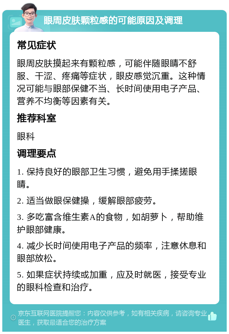 眼周皮肤颗粒感的可能原因及调理 常见症状 眼周皮肤摸起来有颗粒感，可能伴随眼睛不舒服、干涩、疼痛等症状，眼皮感觉沉重。这种情况可能与眼部保健不当、长时间使用电子产品、营养不均衡等因素有关。 推荐科室 眼科 调理要点 1. 保持良好的眼部卫生习惯，避免用手揉搓眼睛。 2. 适当做眼保健操，缓解眼部疲劳。 3. 多吃富含维生素A的食物，如胡萝卜，帮助维护眼部健康。 4. 减少长时间使用电子产品的频率，注意休息和眼部放松。 5. 如果症状持续或加重，应及时就医，接受专业的眼科检查和治疗。