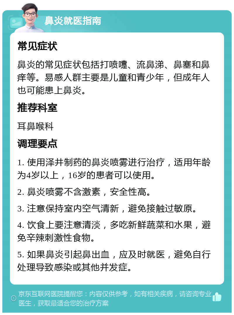 鼻炎就医指南 常见症状 鼻炎的常见症状包括打喷嚏、流鼻涕、鼻塞和鼻痒等。易感人群主要是儿童和青少年，但成年人也可能患上鼻炎。 推荐科室 耳鼻喉科 调理要点 1. 使用泽井制药的鼻炎喷雾进行治疗，适用年龄为4岁以上，16岁的患者可以使用。 2. 鼻炎喷雾不含激素，安全性高。 3. 注意保持室内空气清新，避免接触过敏原。 4. 饮食上要注意清淡，多吃新鲜蔬菜和水果，避免辛辣刺激性食物。 5. 如果鼻炎引起鼻出血，应及时就医，避免自行处理导致感染或其他并发症。