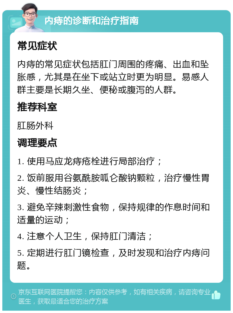 内痔的诊断和治疗指南 常见症状 内痔的常见症状包括肛门周围的疼痛、出血和坠胀感，尤其是在坐下或站立时更为明显。易感人群主要是长期久坐、便秘或腹泻的人群。 推荐科室 肛肠外科 调理要点 1. 使用马应龙痔疮栓进行局部治疗； 2. 饭前服用谷氨酰胺呱仑酸钠颗粒，治疗慢性胃炎、慢性结肠炎； 3. 避免辛辣刺激性食物，保持规律的作息时间和适量的运动； 4. 注意个人卫生，保持肛门清洁； 5. 定期进行肛门镜检查，及时发现和治疗内痔问题。