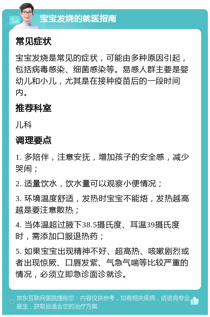 宝宝发烧的就医指南 常见症状 宝宝发烧是常见的症状，可能由多种原因引起，包括病毒感染、细菌感染等。易感人群主要是婴幼儿和小儿，尤其是在接种疫苗后的一段时间内。 推荐科室 儿科 调理要点 1. 多陪伴，注意安抚，增加孩子的安全感，减少哭闹； 2. 适量饮水，饮水量可以观察小便情况； 3. 环境温度舒适，发热时宝宝不能焐，发热越高越是要注意散热； 4. 当体温超过腋下38.5摄氏度、耳温39摄氏度时，需添加口服退热药； 5. 如果宝宝出现精神不好、超高热、咳嗽剧烈或者出现惊厥、口唇发紫、气急气喘等比较严重的情况，必须立即急诊面诊就诊。