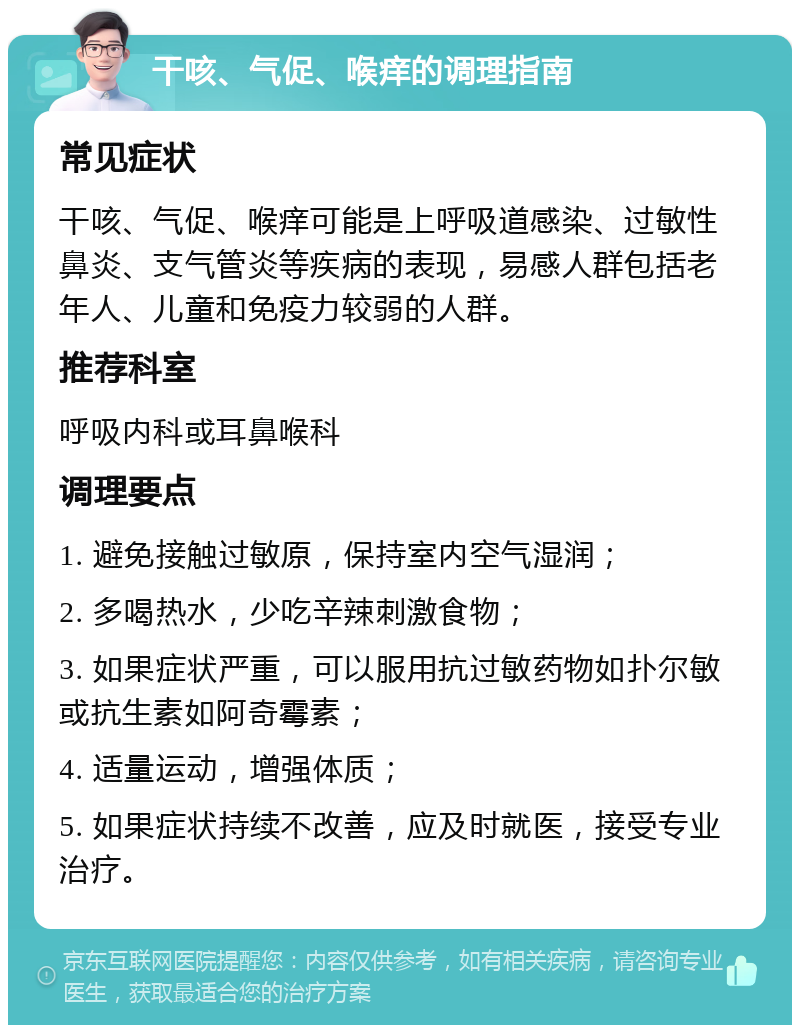 干咳、气促、喉痒的调理指南 常见症状 干咳、气促、喉痒可能是上呼吸道感染、过敏性鼻炎、支气管炎等疾病的表现，易感人群包括老年人、儿童和免疫力较弱的人群。 推荐科室 呼吸内科或耳鼻喉科 调理要点 1. 避免接触过敏原，保持室内空气湿润； 2. 多喝热水，少吃辛辣刺激食物； 3. 如果症状严重，可以服用抗过敏药物如扑尔敏或抗生素如阿奇霉素； 4. 适量运动，增强体质； 5. 如果症状持续不改善，应及时就医，接受专业治疗。