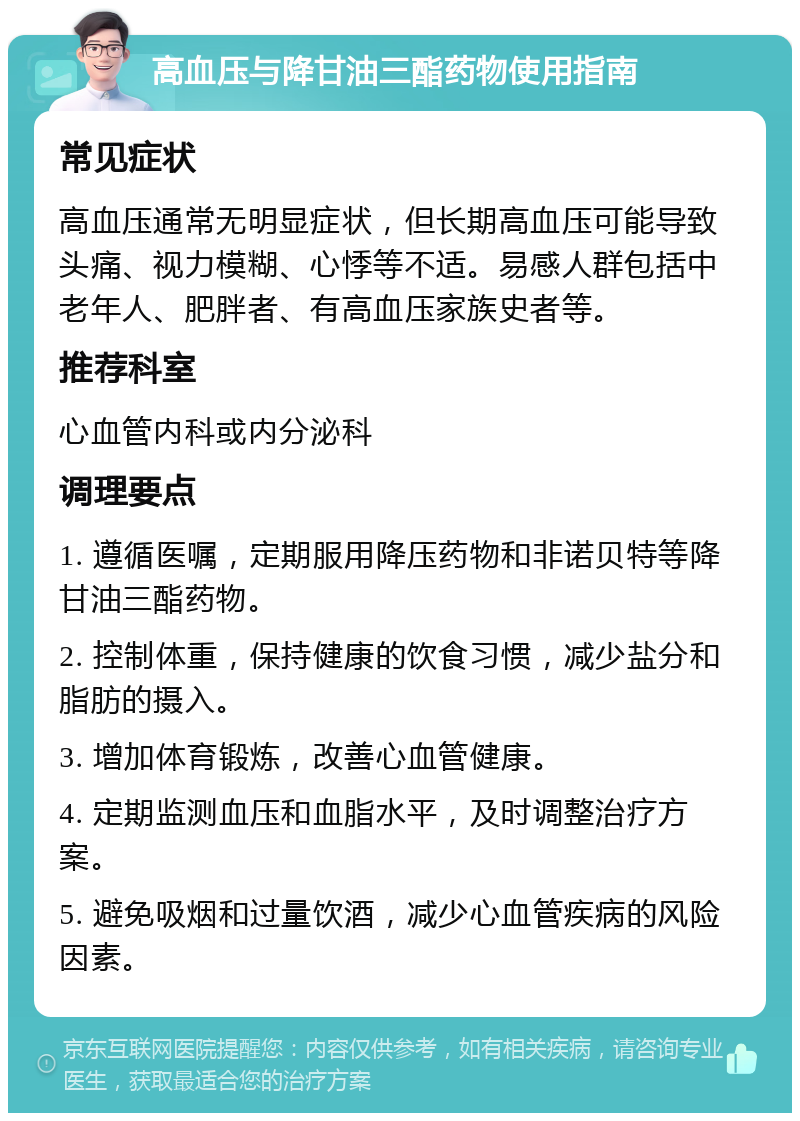 高血压与降甘油三酯药物使用指南 常见症状 高血压通常无明显症状，但长期高血压可能导致头痛、视力模糊、心悸等不适。易感人群包括中老年人、肥胖者、有高血压家族史者等。 推荐科室 心血管内科或内分泌科 调理要点 1. 遵循医嘱，定期服用降压药物和非诺贝特等降甘油三酯药物。 2. 控制体重，保持健康的饮食习惯，减少盐分和脂肪的摄入。 3. 增加体育锻炼，改善心血管健康。 4. 定期监测血压和血脂水平，及时调整治疗方案。 5. 避免吸烟和过量饮酒，减少心血管疾病的风险因素。