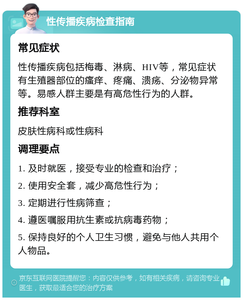 性传播疾病检查指南 常见症状 性传播疾病包括梅毒、淋病、HIV等，常见症状有生殖器部位的瘙痒、疼痛、溃疡、分泌物异常等。易感人群主要是有高危性行为的人群。 推荐科室 皮肤性病科或性病科 调理要点 1. 及时就医，接受专业的检查和治疗； 2. 使用安全套，减少高危性行为； 3. 定期进行性病筛查； 4. 遵医嘱服用抗生素或抗病毒药物； 5. 保持良好的个人卫生习惯，避免与他人共用个人物品。