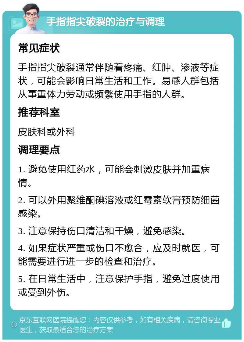 手指指尖破裂的治疗与调理 常见症状 手指指尖破裂通常伴随着疼痛、红肿、渗液等症状，可能会影响日常生活和工作。易感人群包括从事重体力劳动或频繁使用手指的人群。 推荐科室 皮肤科或外科 调理要点 1. 避免使用红药水，可能会刺激皮肤并加重病情。 2. 可以外用聚维酮碘溶液或红霉素软膏预防细菌感染。 3. 注意保持伤口清洁和干燥，避免感染。 4. 如果症状严重或伤口不愈合，应及时就医，可能需要进行进一步的检查和治疗。 5. 在日常生活中，注意保护手指，避免过度使用或受到外伤。