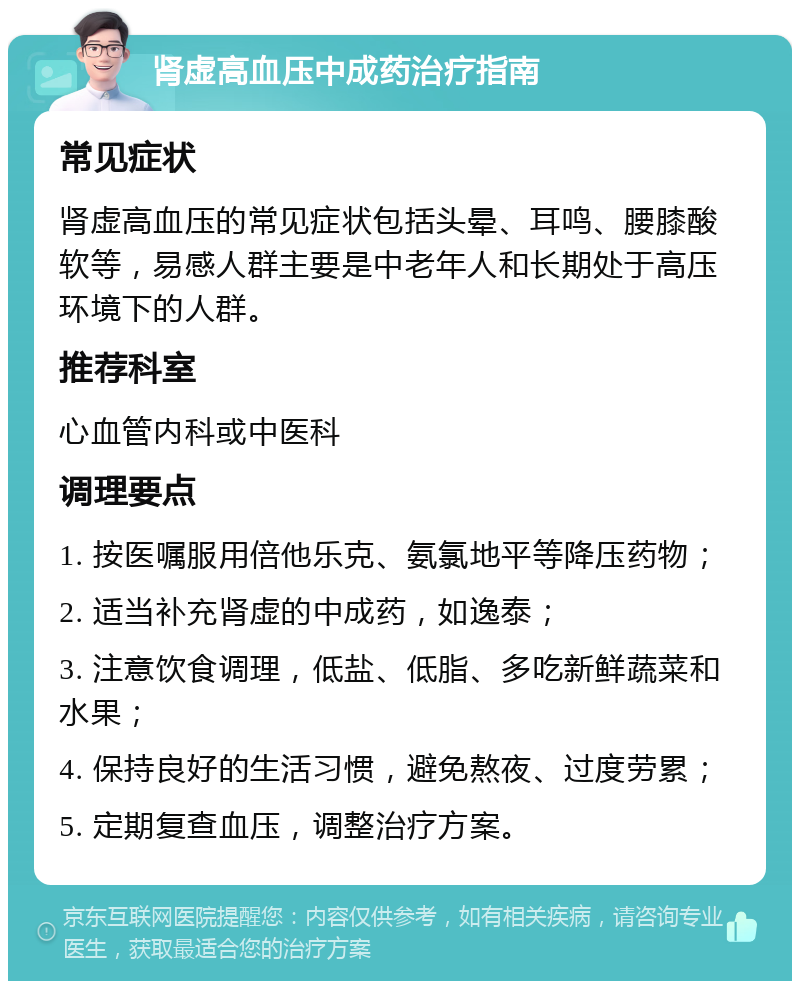 肾虚高血压中成药治疗指南 常见症状 肾虚高血压的常见症状包括头晕、耳鸣、腰膝酸软等，易感人群主要是中老年人和长期处于高压环境下的人群。 推荐科室 心血管内科或中医科 调理要点 1. 按医嘱服用倍他乐克、氨氯地平等降压药物； 2. 适当补充肾虚的中成药，如逸泰； 3. 注意饮食调理，低盐、低脂、多吃新鲜蔬菜和水果； 4. 保持良好的生活习惯，避免熬夜、过度劳累； 5. 定期复查血压，调整治疗方案。