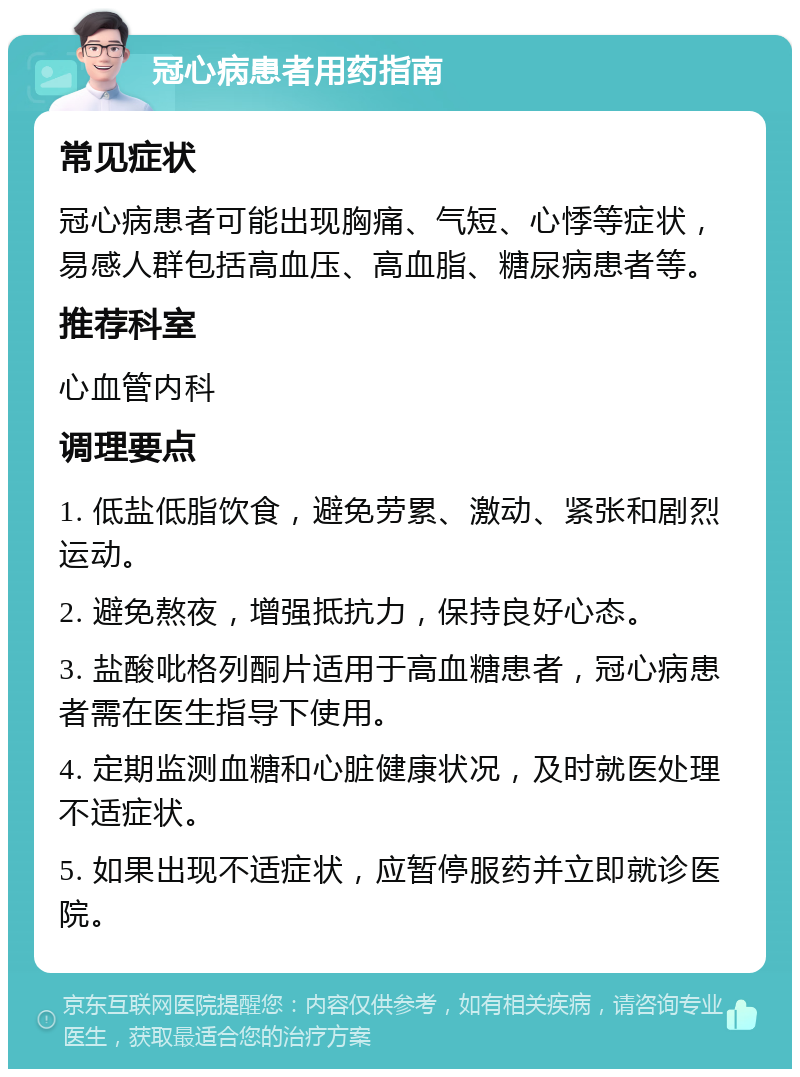 冠心病患者用药指南 常见症状 冠心病患者可能出现胸痛、气短、心悸等症状，易感人群包括高血压、高血脂、糖尿病患者等。 推荐科室 心血管内科 调理要点 1. 低盐低脂饮食，避免劳累、激动、紧张和剧烈运动。 2. 避免熬夜，增强抵抗力，保持良好心态。 3. 盐酸吡格列酮片适用于高血糖患者，冠心病患者需在医生指导下使用。 4. 定期监测血糖和心脏健康状况，及时就医处理不适症状。 5. 如果出现不适症状，应暂停服药并立即就诊医院。