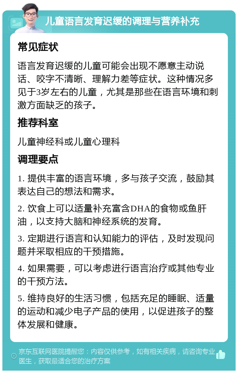 儿童语言发育迟缓的调理与营养补充 常见症状 语言发育迟缓的儿童可能会出现不愿意主动说话、咬字不清晰、理解力差等症状。这种情况多见于3岁左右的儿童，尤其是那些在语言环境和刺激方面缺乏的孩子。 推荐科室 儿童神经科或儿童心理科 调理要点 1. 提供丰富的语言环境，多与孩子交流，鼓励其表达自己的想法和需求。 2. 饮食上可以适量补充富含DHA的食物或鱼肝油，以支持大脑和神经系统的发育。 3. 定期进行语言和认知能力的评估，及时发现问题并采取相应的干预措施。 4. 如果需要，可以考虑进行语言治疗或其他专业的干预方法。 5. 维持良好的生活习惯，包括充足的睡眠、适量的运动和减少电子产品的使用，以促进孩子的整体发展和健康。