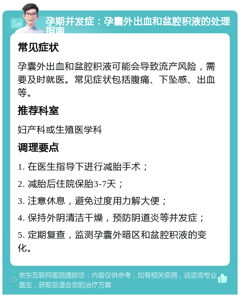 孕期并发症：孕囊外出血和盆腔积液的处理指南 常见症状 孕囊外出血和盆腔积液可能会导致流产风险，需要及时就医。常见症状包括腹痛、下坠感、出血等。 推荐科室 妇产科或生殖医学科 调理要点 1. 在医生指导下进行减胎手术； 2. 减胎后住院保胎3-7天； 3. 注意休息，避免过度用力解大便； 4. 保持外阴清洁干燥，预防阴道炎等并发症； 5. 定期复查，监测孕囊外暗区和盆腔积液的变化。