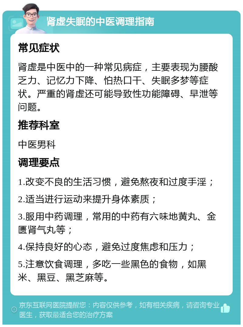 肾虚失眠的中医调理指南 常见症状 肾虚是中医中的一种常见病症，主要表现为腰酸乏力、记忆力下降、怕热口干、失眠多梦等症状。严重的肾虚还可能导致性功能障碍、早泄等问题。 推荐科室 中医男科 调理要点 1.改变不良的生活习惯，避免熬夜和过度手淫； 2.适当进行运动来提升身体素质； 3.服用中药调理，常用的中药有六味地黄丸、金匮肾气丸等； 4.保持良好的心态，避免过度焦虑和压力； 5.注意饮食调理，多吃一些黑色的食物，如黑米、黑豆、黑芝麻等。