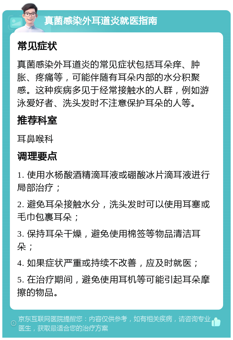 真菌感染外耳道炎就医指南 常见症状 真菌感染外耳道炎的常见症状包括耳朵痒、肿胀、疼痛等，可能伴随有耳朵内部的水分积聚感。这种疾病多见于经常接触水的人群，例如游泳爱好者、洗头发时不注意保护耳朵的人等。 推荐科室 耳鼻喉科 调理要点 1. 使用水杨酸酒精滴耳液或硼酸冰片滴耳液进行局部治疗； 2. 避免耳朵接触水分，洗头发时可以使用耳塞或毛巾包裹耳朵； 3. 保持耳朵干燥，避免使用棉签等物品清洁耳朵； 4. 如果症状严重或持续不改善，应及时就医； 5. 在治疗期间，避免使用耳机等可能引起耳朵摩擦的物品。