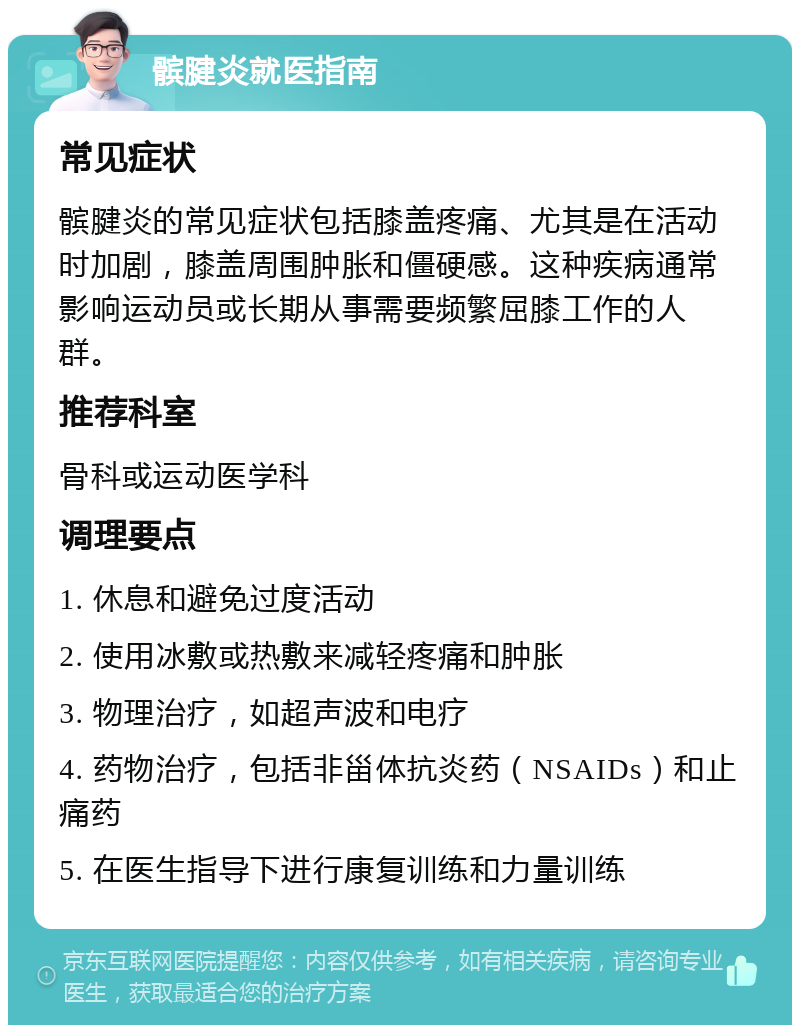 髌腱炎就医指南 常见症状 髌腱炎的常见症状包括膝盖疼痛、尤其是在活动时加剧，膝盖周围肿胀和僵硬感。这种疾病通常影响运动员或长期从事需要频繁屈膝工作的人群。 推荐科室 骨科或运动医学科 调理要点 1. 休息和避免过度活动 2. 使用冰敷或热敷来减轻疼痛和肿胀 3. 物理治疗，如超声波和电疗 4. 药物治疗，包括非甾体抗炎药（NSAIDs）和止痛药 5. 在医生指导下进行康复训练和力量训练