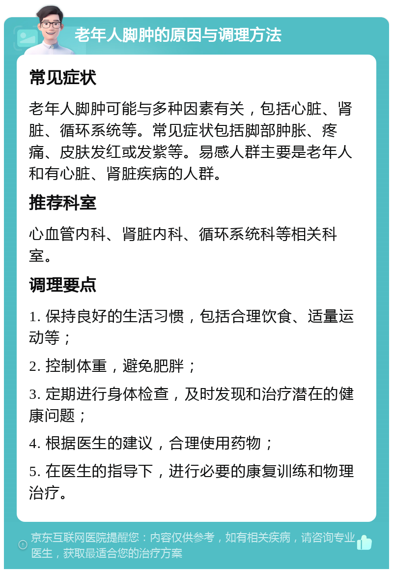 老年人脚肿的原因与调理方法 常见症状 老年人脚肿可能与多种因素有关，包括心脏、肾脏、循环系统等。常见症状包括脚部肿胀、疼痛、皮肤发红或发紫等。易感人群主要是老年人和有心脏、肾脏疾病的人群。 推荐科室 心血管内科、肾脏内科、循环系统科等相关科室。 调理要点 1. 保持良好的生活习惯，包括合理饮食、适量运动等； 2. 控制体重，避免肥胖； 3. 定期进行身体检查，及时发现和治疗潜在的健康问题； 4. 根据医生的建议，合理使用药物； 5. 在医生的指导下，进行必要的康复训练和物理治疗。