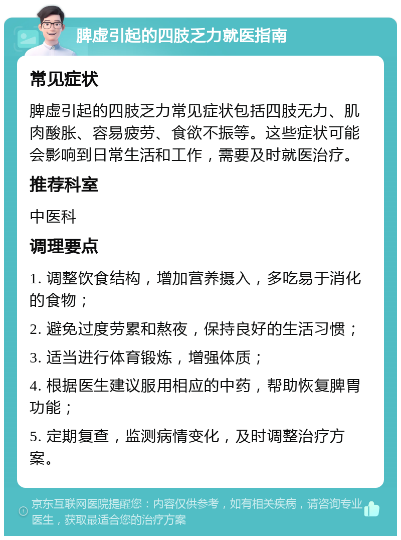 脾虚引起的四肢乏力就医指南 常见症状 脾虚引起的四肢乏力常见症状包括四肢无力、肌肉酸胀、容易疲劳、食欲不振等。这些症状可能会影响到日常生活和工作，需要及时就医治疗。 推荐科室 中医科 调理要点 1. 调整饮食结构，增加营养摄入，多吃易于消化的食物； 2. 避免过度劳累和熬夜，保持良好的生活习惯； 3. 适当进行体育锻炼，增强体质； 4. 根据医生建议服用相应的中药，帮助恢复脾胃功能； 5. 定期复查，监测病情变化，及时调整治疗方案。