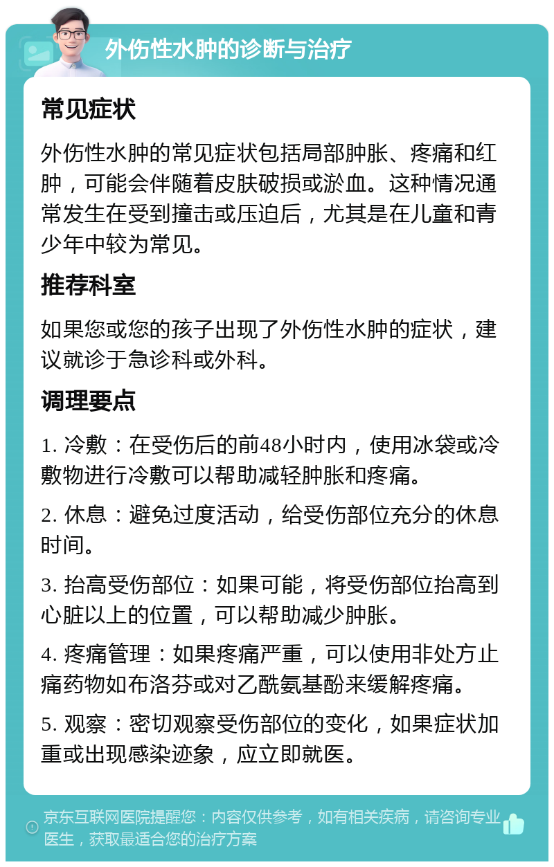 外伤性水肿的诊断与治疗 常见症状 外伤性水肿的常见症状包括局部肿胀、疼痛和红肿，可能会伴随着皮肤破损或淤血。这种情况通常发生在受到撞击或压迫后，尤其是在儿童和青少年中较为常见。 推荐科室 如果您或您的孩子出现了外伤性水肿的症状，建议就诊于急诊科或外科。 调理要点 1. 冷敷：在受伤后的前48小时内，使用冰袋或冷敷物进行冷敷可以帮助减轻肿胀和疼痛。 2. 休息：避免过度活动，给受伤部位充分的休息时间。 3. 抬高受伤部位：如果可能，将受伤部位抬高到心脏以上的位置，可以帮助减少肿胀。 4. 疼痛管理：如果疼痛严重，可以使用非处方止痛药物如布洛芬或对乙酰氨基酚来缓解疼痛。 5. 观察：密切观察受伤部位的变化，如果症状加重或出现感染迹象，应立即就医。