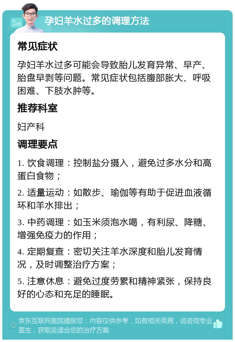 孕妇羊水过多的调理方法 常见症状 孕妇羊水过多可能会导致胎儿发育异常、早产、胎盘早剥等问题。常见症状包括腹部胀大、呼吸困难、下肢水肿等。 推荐科室 妇产科 调理要点 1. 饮食调理：控制盐分摄入，避免过多水分和高蛋白食物； 2. 适量运动：如散步、瑜伽等有助于促进血液循环和羊水排出； 3. 中药调理：如玉米须泡水喝，有利尿、降糖、增强免疫力的作用； 4. 定期复查：密切关注羊水深度和胎儿发育情况，及时调整治疗方案； 5. 注意休息：避免过度劳累和精神紧张，保持良好的心态和充足的睡眠。