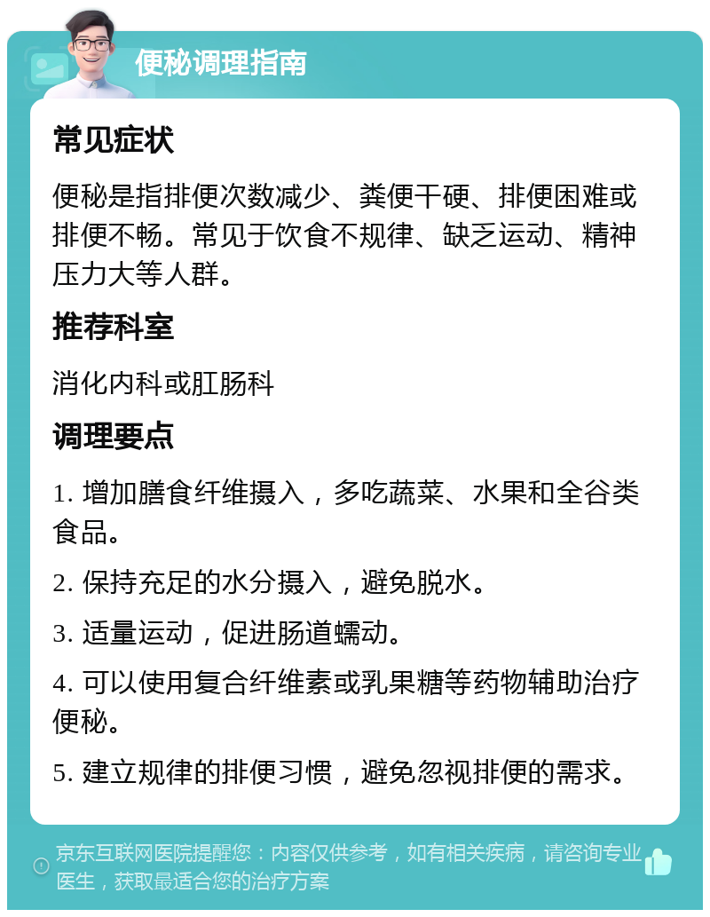 便秘调理指南 常见症状 便秘是指排便次数减少、粪便干硬、排便困难或排便不畅。常见于饮食不规律、缺乏运动、精神压力大等人群。 推荐科室 消化内科或肛肠科 调理要点 1. 增加膳食纤维摄入，多吃蔬菜、水果和全谷类食品。 2. 保持充足的水分摄入，避免脱水。 3. 适量运动，促进肠道蠕动。 4. 可以使用复合纤维素或乳果糖等药物辅助治疗便秘。 5. 建立规律的排便习惯，避免忽视排便的需求。