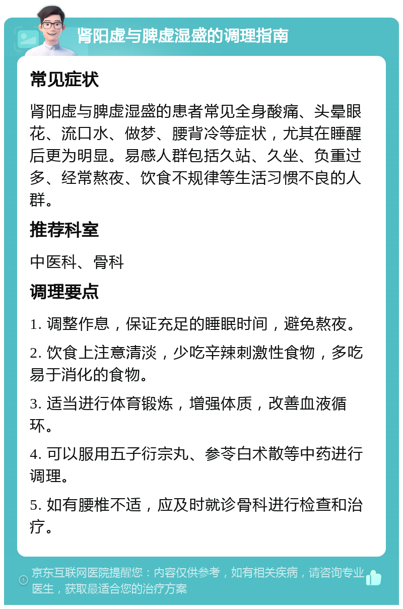 肾阳虚与脾虚湿盛的调理指南 常见症状 肾阳虚与脾虚湿盛的患者常见全身酸痛、头晕眼花、流口水、做梦、腰背冷等症状，尤其在睡醒后更为明显。易感人群包括久站、久坐、负重过多、经常熬夜、饮食不规律等生活习惯不良的人群。 推荐科室 中医科、骨科 调理要点 1. 调整作息，保证充足的睡眠时间，避免熬夜。 2. 饮食上注意清淡，少吃辛辣刺激性食物，多吃易于消化的食物。 3. 适当进行体育锻炼，增强体质，改善血液循环。 4. 可以服用五子衍宗丸、参苓白术散等中药进行调理。 5. 如有腰椎不适，应及时就诊骨科进行检查和治疗。