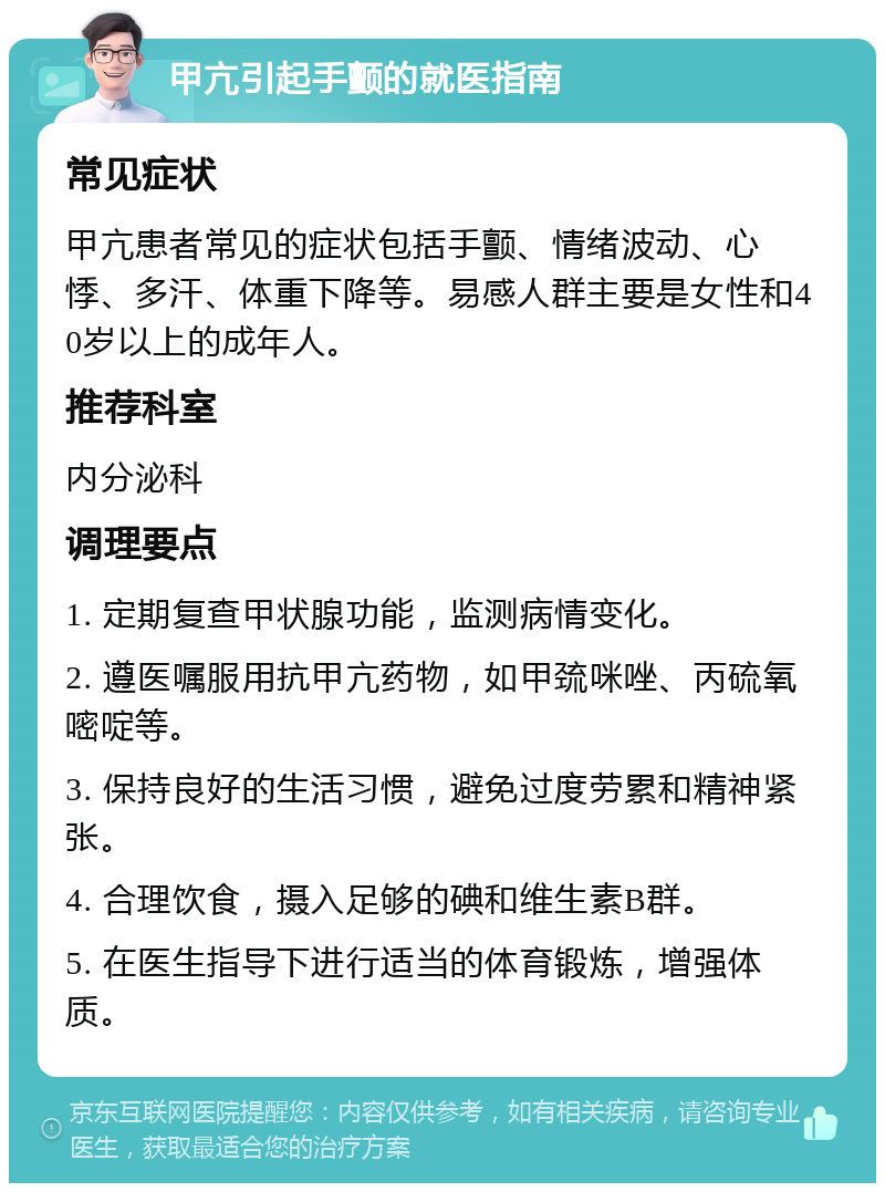 甲亢引起手颤的就医指南 常见症状 甲亢患者常见的症状包括手颤、情绪波动、心悸、多汗、体重下降等。易感人群主要是女性和40岁以上的成年人。 推荐科室 内分泌科 调理要点 1. 定期复查甲状腺功能，监测病情变化。 2. 遵医嘱服用抗甲亢药物，如甲巯咪唑、丙硫氧嘧啶等。 3. 保持良好的生活习惯，避免过度劳累和精神紧张。 4. 合理饮食，摄入足够的碘和维生素B群。 5. 在医生指导下进行适当的体育锻炼，增强体质。