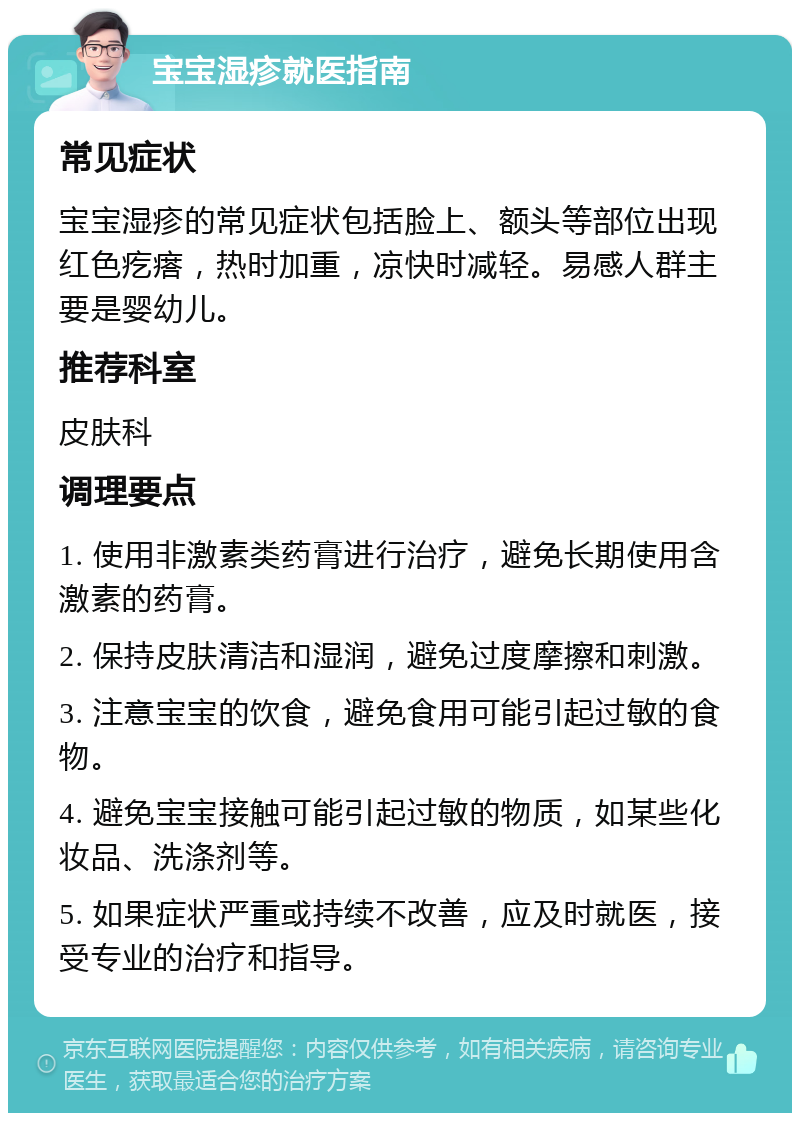 宝宝湿疹就医指南 常见症状 宝宝湿疹的常见症状包括脸上、额头等部位出现红色疙瘩，热时加重，凉快时减轻。易感人群主要是婴幼儿。 推荐科室 皮肤科 调理要点 1. 使用非激素类药膏进行治疗，避免长期使用含激素的药膏。 2. 保持皮肤清洁和湿润，避免过度摩擦和刺激。 3. 注意宝宝的饮食，避免食用可能引起过敏的食物。 4. 避免宝宝接触可能引起过敏的物质，如某些化妆品、洗涤剂等。 5. 如果症状严重或持续不改善，应及时就医，接受专业的治疗和指导。