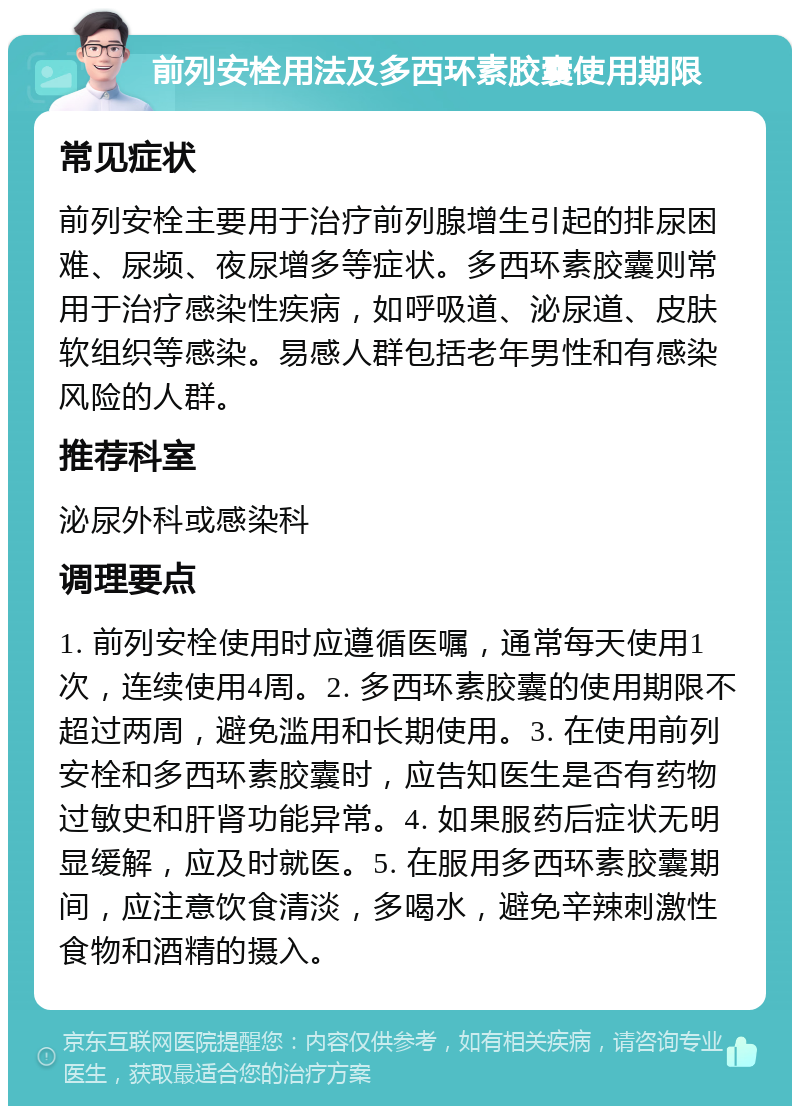 前列安栓用法及多西环素胶囊使用期限 常见症状 前列安栓主要用于治疗前列腺增生引起的排尿困难、尿频、夜尿增多等症状。多西环素胶囊则常用于治疗感染性疾病，如呼吸道、泌尿道、皮肤软组织等感染。易感人群包括老年男性和有感染风险的人群。 推荐科室 泌尿外科或感染科 调理要点 1. 前列安栓使用时应遵循医嘱，通常每天使用1次，连续使用4周。2. 多西环素胶囊的使用期限不超过两周，避免滥用和长期使用。3. 在使用前列安栓和多西环素胶囊时，应告知医生是否有药物过敏史和肝肾功能异常。4. 如果服药后症状无明显缓解，应及时就医。5. 在服用多西环素胶囊期间，应注意饮食清淡，多喝水，避免辛辣刺激性食物和酒精的摄入。