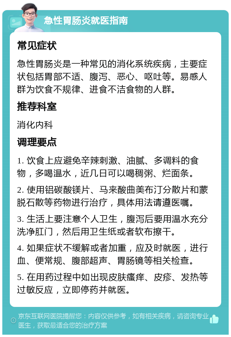 急性胃肠炎就医指南 常见症状 急性胃肠炎是一种常见的消化系统疾病，主要症状包括胃部不适、腹泻、恶心、呕吐等。易感人群为饮食不规律、进食不洁食物的人群。 推荐科室 消化内科 调理要点 1. 饮食上应避免辛辣刺激、油腻、多调料的食物，多喝温水，近几日可以喝稠粥、烂面条。 2. 使用铝碳酸镁片、马来酸曲美布汀分散片和蒙脱石散等药物进行治疗，具体用法请遵医嘱。 3. 生活上要注意个人卫生，腹泻后要用温水充分洗净肛门，然后用卫生纸或者软布擦干。 4. 如果症状不缓解或者加重，应及时就医，进行血、便常规、腹部超声、胃肠镜等相关检查。 5. 在用药过程中如出现皮肤瘙痒、皮疹、发热等过敏反应，立即停药并就医。