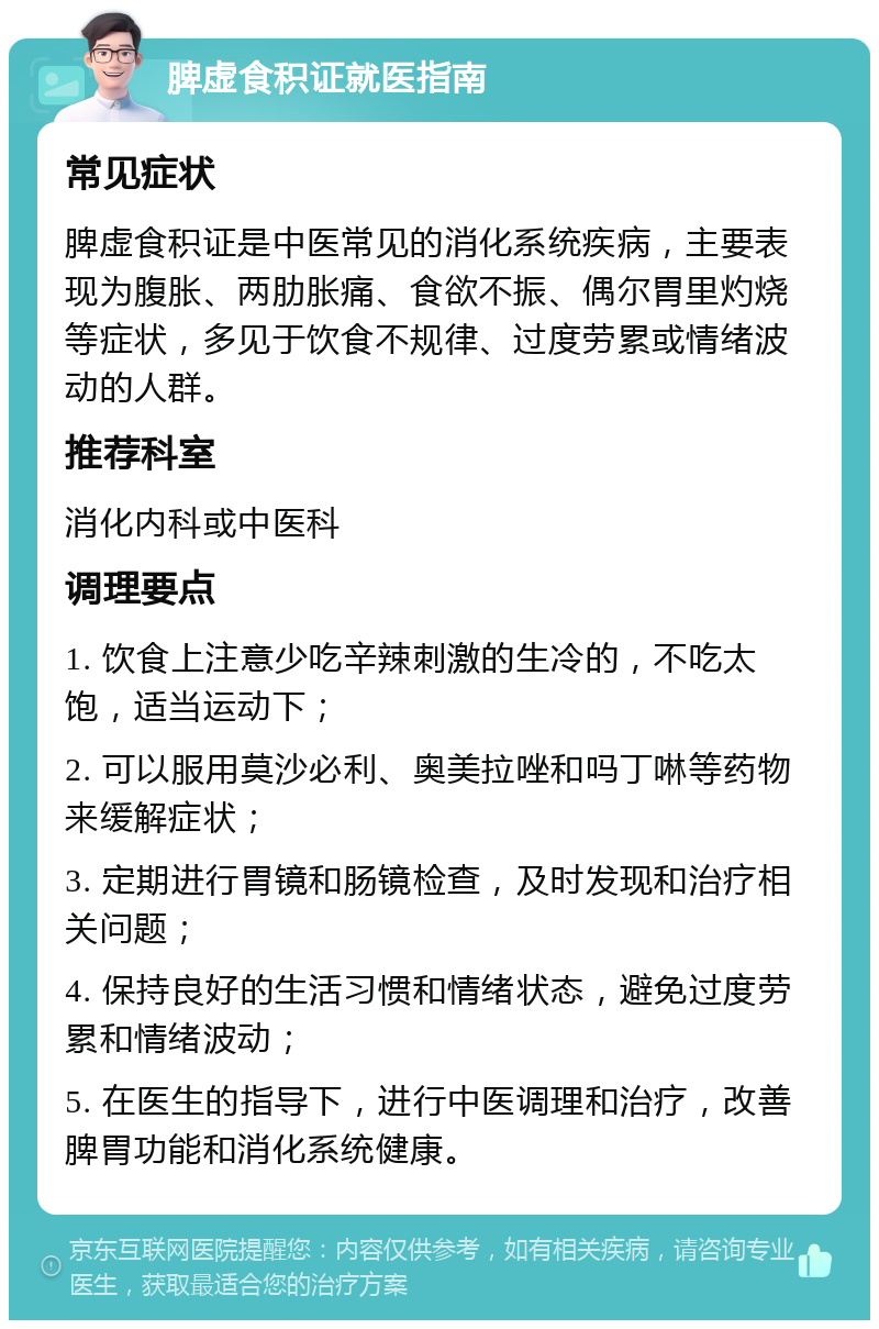 脾虚食积证就医指南 常见症状 脾虚食积证是中医常见的消化系统疾病，主要表现为腹胀、两肋胀痛、食欲不振、偶尔胃里灼烧等症状，多见于饮食不规律、过度劳累或情绪波动的人群。 推荐科室 消化内科或中医科 调理要点 1. 饮食上注意少吃辛辣刺激的生冷的，不吃太饱，适当运动下； 2. 可以服用莫沙必利、奥美拉唑和吗丁啉等药物来缓解症状； 3. 定期进行胃镜和肠镜检查，及时发现和治疗相关问题； 4. 保持良好的生活习惯和情绪状态，避免过度劳累和情绪波动； 5. 在医生的指导下，进行中医调理和治疗，改善脾胃功能和消化系统健康。