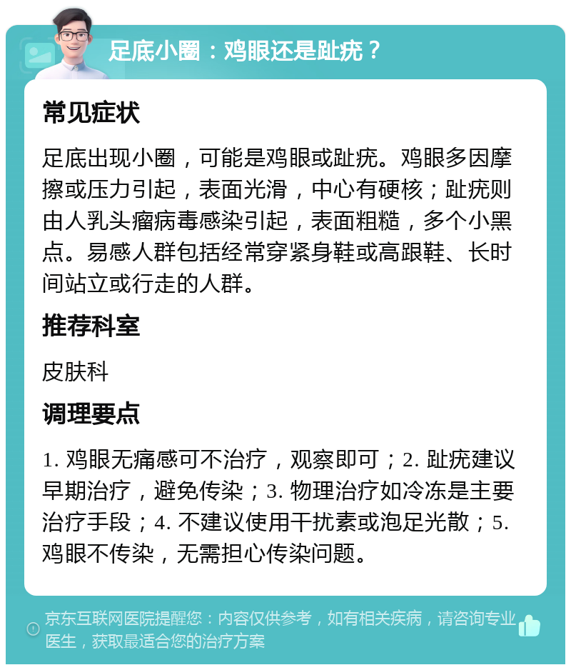 足底小圈：鸡眼还是趾疣？ 常见症状 足底出现小圈，可能是鸡眼或趾疣。鸡眼多因摩擦或压力引起，表面光滑，中心有硬核；趾疣则由人乳头瘤病毒感染引起，表面粗糙，多个小黑点。易感人群包括经常穿紧身鞋或高跟鞋、长时间站立或行走的人群。 推荐科室 皮肤科 调理要点 1. 鸡眼无痛感可不治疗，观察即可；2. 趾疣建议早期治疗，避免传染；3. 物理治疗如冷冻是主要治疗手段；4. 不建议使用干扰素或泡足光散；5. 鸡眼不传染，无需担心传染问题。