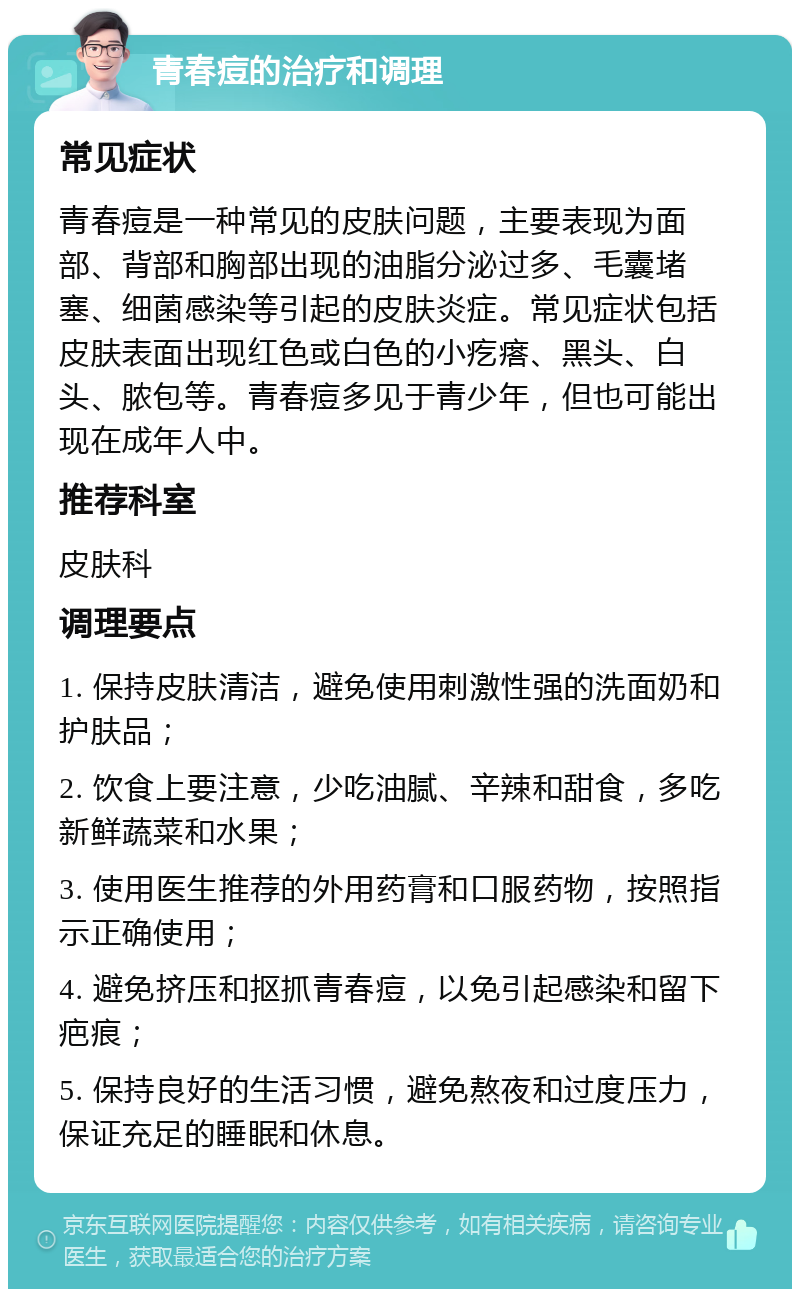 青春痘的治疗和调理 常见症状 青春痘是一种常见的皮肤问题，主要表现为面部、背部和胸部出现的油脂分泌过多、毛囊堵塞、细菌感染等引起的皮肤炎症。常见症状包括皮肤表面出现红色或白色的小疙瘩、黑头、白头、脓包等。青春痘多见于青少年，但也可能出现在成年人中。 推荐科室 皮肤科 调理要点 1. 保持皮肤清洁，避免使用刺激性强的洗面奶和护肤品； 2. 饮食上要注意，少吃油腻、辛辣和甜食，多吃新鲜蔬菜和水果； 3. 使用医生推荐的外用药膏和口服药物，按照指示正确使用； 4. 避免挤压和抠抓青春痘，以免引起感染和留下疤痕； 5. 保持良好的生活习惯，避免熬夜和过度压力，保证充足的睡眠和休息。