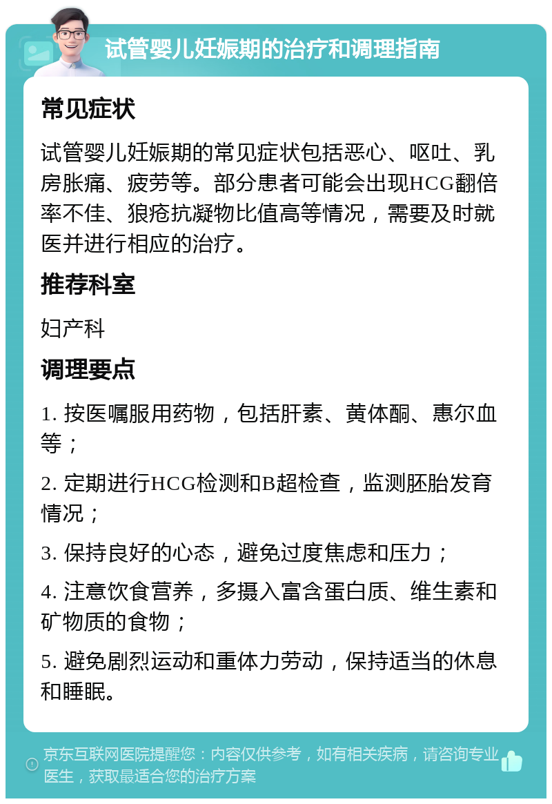 试管婴儿妊娠期的治疗和调理指南 常见症状 试管婴儿妊娠期的常见症状包括恶心、呕吐、乳房胀痛、疲劳等。部分患者可能会出现HCG翻倍率不佳、狼疮抗凝物比值高等情况，需要及时就医并进行相应的治疗。 推荐科室 妇产科 调理要点 1. 按医嘱服用药物，包括肝素、黄体酮、惠尔血等； 2. 定期进行HCG检测和B超检查，监测胚胎发育情况； 3. 保持良好的心态，避免过度焦虑和压力； 4. 注意饮食营养，多摄入富含蛋白质、维生素和矿物质的食物； 5. 避免剧烈运动和重体力劳动，保持适当的休息和睡眠。