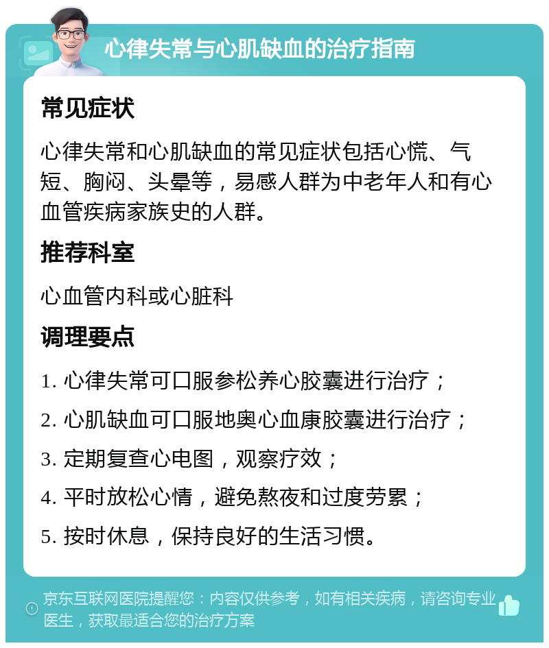 心律失常与心肌缺血的治疗指南 常见症状 心律失常和心肌缺血的常见症状包括心慌、气短、胸闷、头晕等，易感人群为中老年人和有心血管疾病家族史的人群。 推荐科室 心血管内科或心脏科 调理要点 1. 心律失常可口服参松养心胶囊进行治疗； 2. 心肌缺血可口服地奥心血康胶囊进行治疗； 3. 定期复查心电图，观察疗效； 4. 平时放松心情，避免熬夜和过度劳累； 5. 按时休息，保持良好的生活习惯。