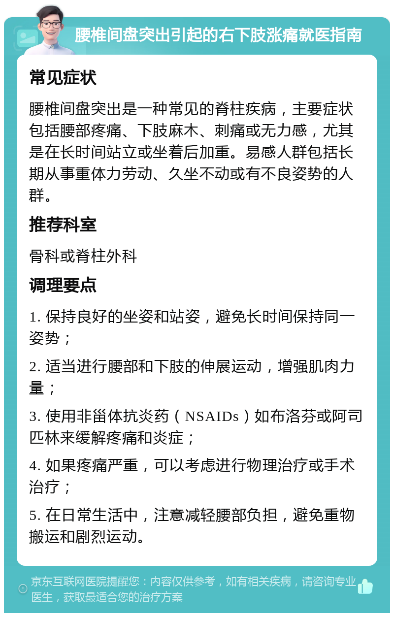 腰椎间盘突出引起的右下肢涨痛就医指南 常见症状 腰椎间盘突出是一种常见的脊柱疾病，主要症状包括腰部疼痛、下肢麻木、刺痛或无力感，尤其是在长时间站立或坐着后加重。易感人群包括长期从事重体力劳动、久坐不动或有不良姿势的人群。 推荐科室 骨科或脊柱外科 调理要点 1. 保持良好的坐姿和站姿，避免长时间保持同一姿势； 2. 适当进行腰部和下肢的伸展运动，增强肌肉力量； 3. 使用非甾体抗炎药（NSAIDs）如布洛芬或阿司匹林来缓解疼痛和炎症； 4. 如果疼痛严重，可以考虑进行物理治疗或手术治疗； 5. 在日常生活中，注意减轻腰部负担，避免重物搬运和剧烈运动。