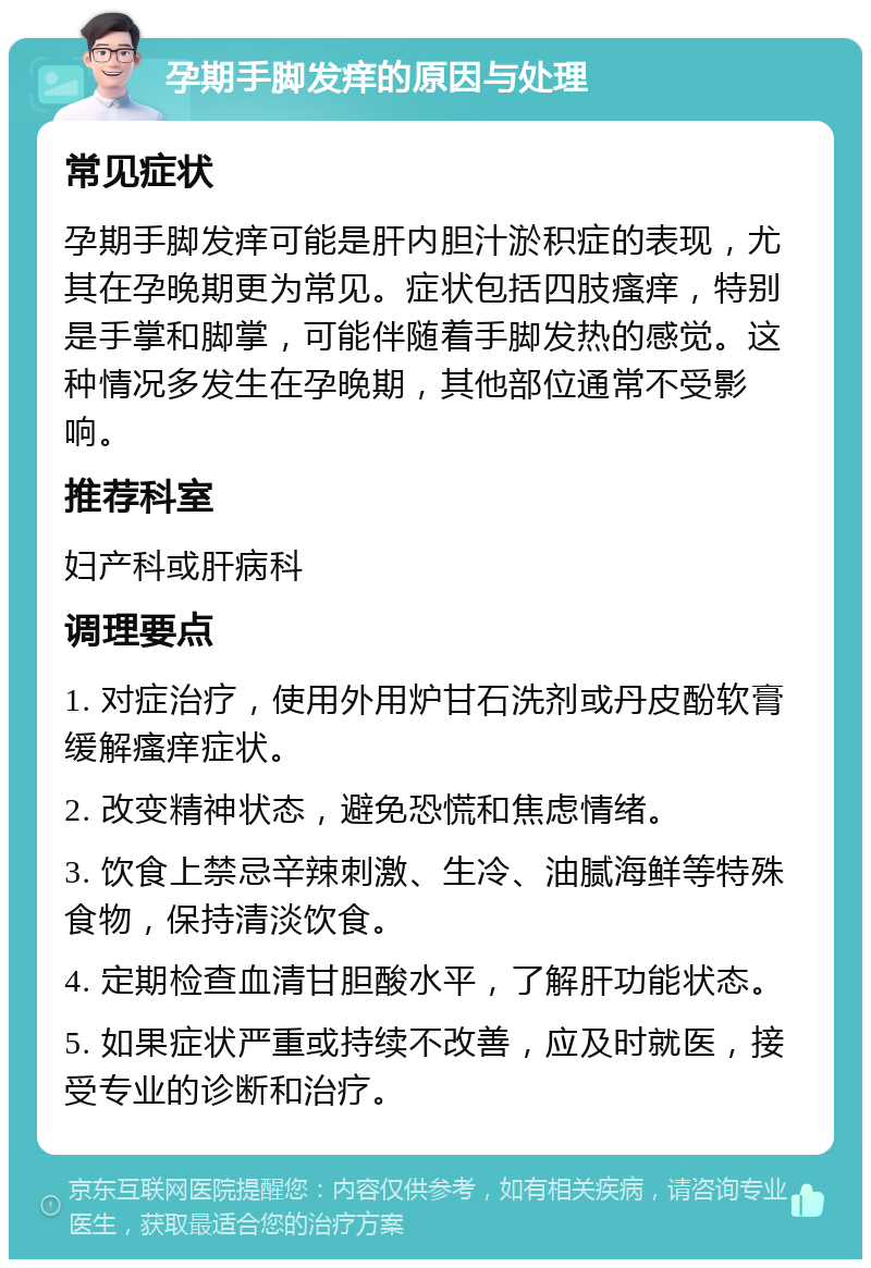 孕期手脚发痒的原因与处理 常见症状 孕期手脚发痒可能是肝内胆汁淤积症的表现，尤其在孕晚期更为常见。症状包括四肢瘙痒，特别是手掌和脚掌，可能伴随着手脚发热的感觉。这种情况多发生在孕晚期，其他部位通常不受影响。 推荐科室 妇产科或肝病科 调理要点 1. 对症治疗，使用外用炉甘石洗剂或丹皮酚软膏缓解瘙痒症状。 2. 改变精神状态，避免恐慌和焦虑情绪。 3. 饮食上禁忌辛辣刺激、生冷、油腻海鲜等特殊食物，保持清淡饮食。 4. 定期检查血清甘胆酸水平，了解肝功能状态。 5. 如果症状严重或持续不改善，应及时就医，接受专业的诊断和治疗。