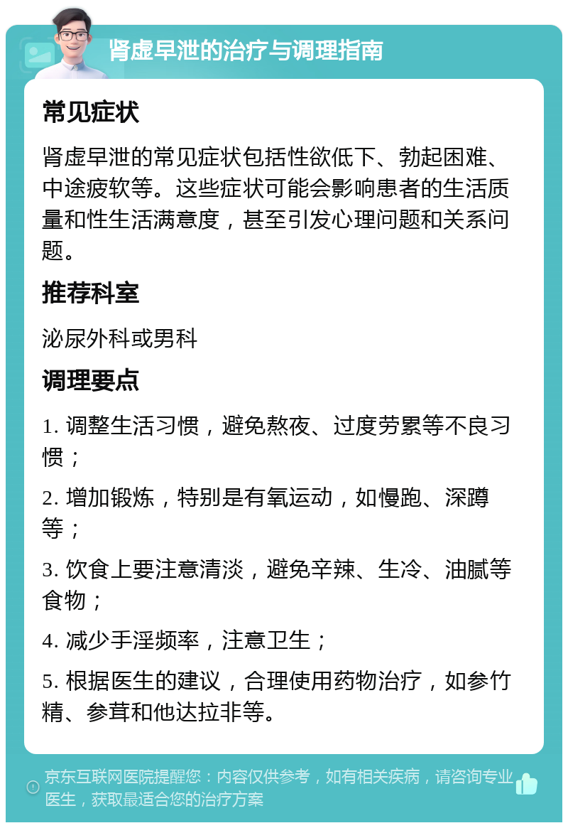 肾虚早泄的治疗与调理指南 常见症状 肾虚早泄的常见症状包括性欲低下、勃起困难、中途疲软等。这些症状可能会影响患者的生活质量和性生活满意度，甚至引发心理问题和关系问题。 推荐科室 泌尿外科或男科 调理要点 1. 调整生活习惯，避免熬夜、过度劳累等不良习惯； 2. 增加锻炼，特别是有氧运动，如慢跑、深蹲等； 3. 饮食上要注意清淡，避免辛辣、生冷、油腻等食物； 4. 减少手淫频率，注意卫生； 5. 根据医生的建议，合理使用药物治疗，如参竹精、参茸和他达拉非等。