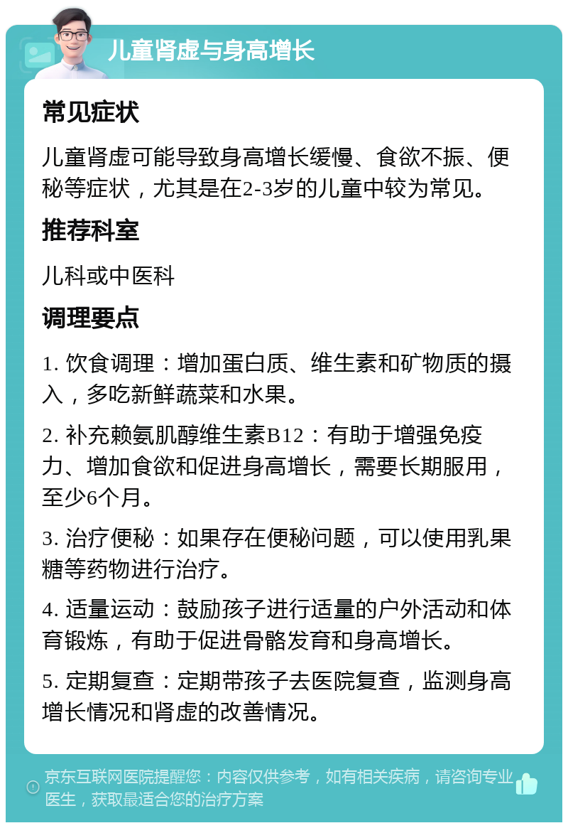 儿童肾虚与身高增长 常见症状 儿童肾虚可能导致身高增长缓慢、食欲不振、便秘等症状，尤其是在2-3岁的儿童中较为常见。 推荐科室 儿科或中医科 调理要点 1. 饮食调理：增加蛋白质、维生素和矿物质的摄入，多吃新鲜蔬菜和水果。 2. 补充赖氨肌醇维生素B12：有助于增强免疫力、增加食欲和促进身高增长，需要长期服用，至少6个月。 3. 治疗便秘：如果存在便秘问题，可以使用乳果糖等药物进行治疗。 4. 适量运动：鼓励孩子进行适量的户外活动和体育锻炼，有助于促进骨骼发育和身高增长。 5. 定期复查：定期带孩子去医院复查，监测身高增长情况和肾虚的改善情况。