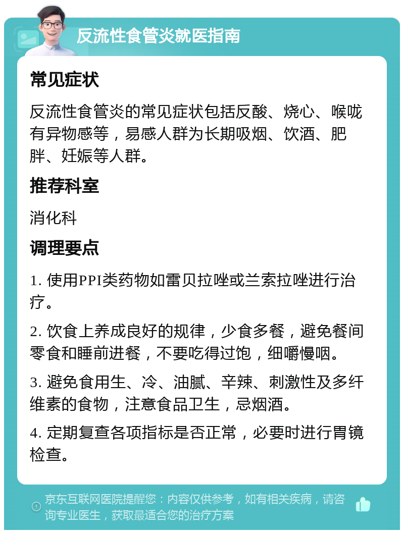 反流性食管炎就医指南 常见症状 反流性食管炎的常见症状包括反酸、烧心、喉咙有异物感等，易感人群为长期吸烟、饮酒、肥胖、妊娠等人群。 推荐科室 消化科 调理要点 1. 使用PPI类药物如雷贝拉唑或兰索拉唑进行治疗。 2. 饮食上养成良好的规律，少食多餐，避免餐间零食和睡前进餐，不要吃得过饱，细嚼慢咽。 3. 避免食用生、冷、油腻、辛辣、刺激性及多纤维素的食物，注意食品卫生，忌烟酒。 4. 定期复查各项指标是否正常，必要时进行胃镜检查。