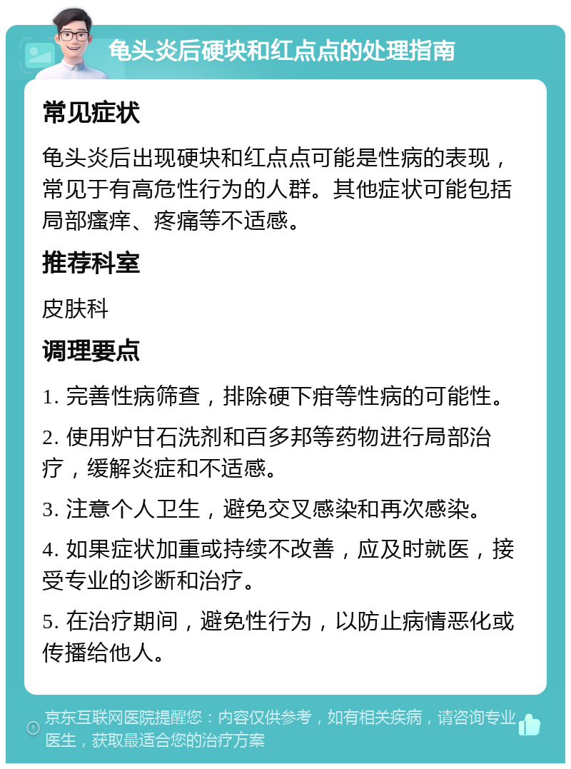 龟头炎后硬块和红点点的处理指南 常见症状 龟头炎后出现硬块和红点点可能是性病的表现，常见于有高危性行为的人群。其他症状可能包括局部瘙痒、疼痛等不适感。 推荐科室 皮肤科 调理要点 1. 完善性病筛查，排除硬下疳等性病的可能性。 2. 使用炉甘石洗剂和百多邦等药物进行局部治疗，缓解炎症和不适感。 3. 注意个人卫生，避免交叉感染和再次感染。 4. 如果症状加重或持续不改善，应及时就医，接受专业的诊断和治疗。 5. 在治疗期间，避免性行为，以防止病情恶化或传播给他人。