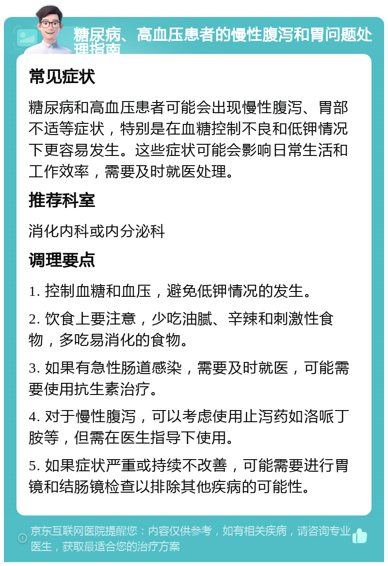 糖尿病、高血压患者的慢性腹泻和胃问题处理指南 常见症状 糖尿病和高血压患者可能会出现慢性腹泻、胃部不适等症状，特别是在血糖控制不良和低钾情况下更容易发生。这些症状可能会影响日常生活和工作效率，需要及时就医处理。 推荐科室 消化内科或内分泌科 调理要点 1. 控制血糖和血压，避免低钾情况的发生。 2. 饮食上要注意，少吃油腻、辛辣和刺激性食物，多吃易消化的食物。 3. 如果有急性肠道感染，需要及时就医，可能需要使用抗生素治疗。 4. 对于慢性腹泻，可以考虑使用止泻药如洛哌丁胺等，但需在医生指导下使用。 5. 如果症状严重或持续不改善，可能需要进行胃镜和结肠镜检查以排除其他疾病的可能性。