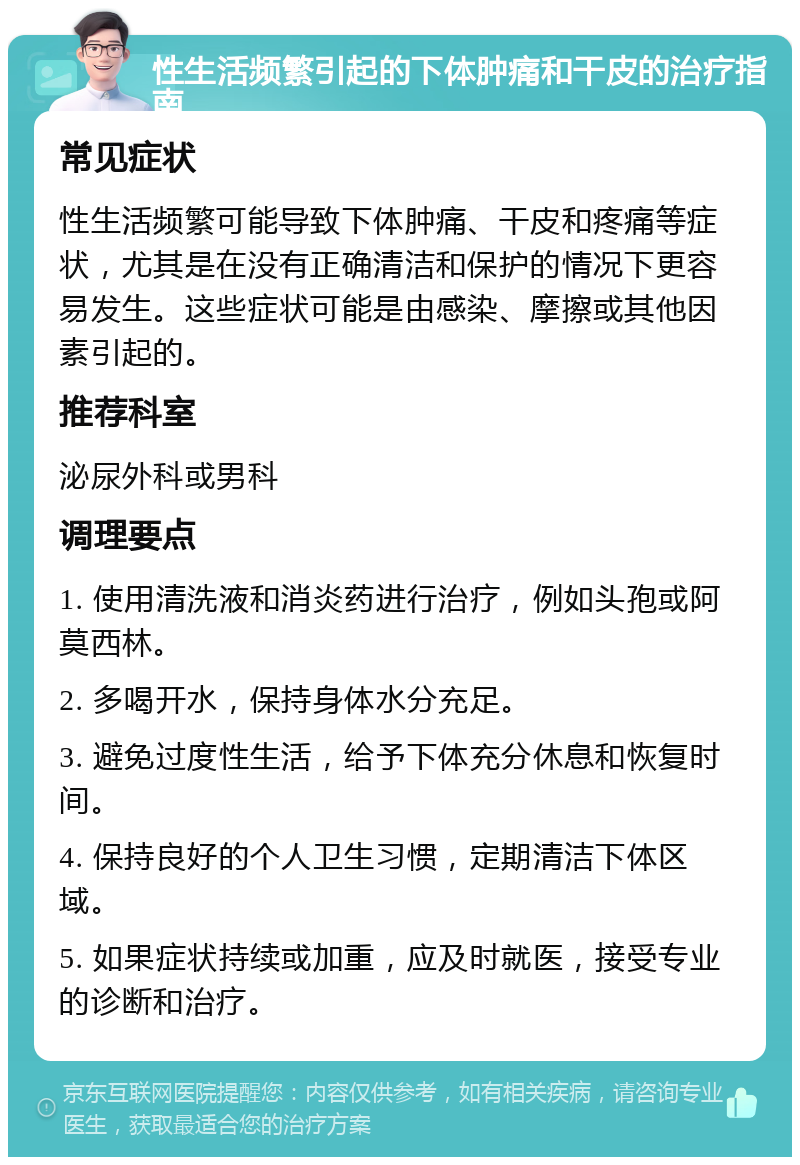 性生活频繁引起的下体肿痛和干皮的治疗指南 常见症状 性生活频繁可能导致下体肿痛、干皮和疼痛等症状，尤其是在没有正确清洁和保护的情况下更容易发生。这些症状可能是由感染、摩擦或其他因素引起的。 推荐科室 泌尿外科或男科 调理要点 1. 使用清洗液和消炎药进行治疗，例如头孢或阿莫西林。 2. 多喝开水，保持身体水分充足。 3. 避免过度性生活，给予下体充分休息和恢复时间。 4. 保持良好的个人卫生习惯，定期清洁下体区域。 5. 如果症状持续或加重，应及时就医，接受专业的诊断和治疗。